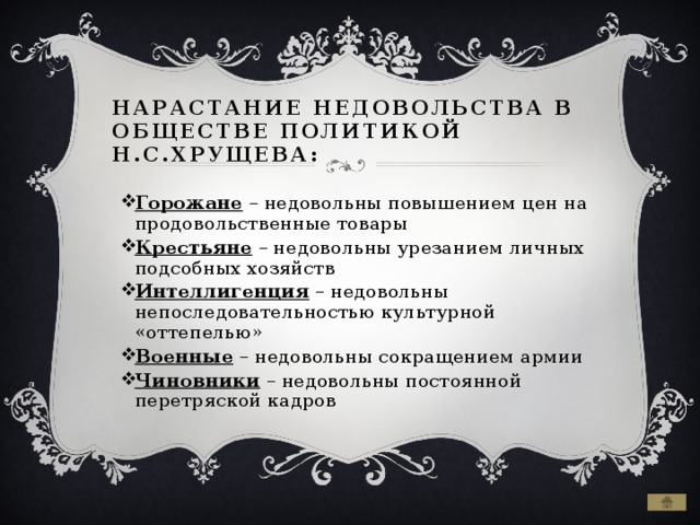 Нарастание недовольства в обществе политикой Н.С.Хрущева: Горожане – недовольны повышением цен на продовольственные товары Крестьяне – недовольны урезанием личных подсобных хозяйств Интеллигенция – недовольны непоследовательностью культурной «оттепелью» Военные – недовольны сокращением армии Чиновники – недовольны постоянной перетряской кадров 