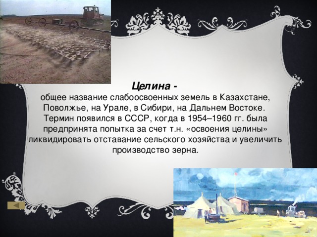 Целина - общее название слабоосвоенных земель в Казахстане, Поволжье, на Урале, в Сибири, на Дальнем Востоке. Термин появился в СССР, когда в 1954–1960 гг. была предпринята попытка за счет т.н. «освоения целины» ликвидировать отставание сельского хозяйства и увеличить производство зерна. 