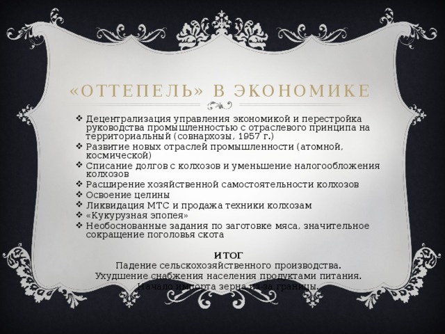 «Оттепель» в экономике Децентрализация управления экономикой и перестройка руководства промышленностью с отраслевого принципа на территориальный (совнархозы, 1957 г.) Развитие новых отраслей промышленности (атомной, космической) Списание долгов с колхозов и уменьшение налогообложения колхозов Расширение хозяйственной самостоятельности колхозов Освоение целины Ликвидация МТС и продажа техники колхозам «Кукурузная эпопея» Необоснованные задания по заготовке мяса, значительное сокращение поголовья скота  ИТОГ Падение сельскохозяйственного производства. Ухудшение снабжения населения продуктами питания. Начало импорта зерна из-за границы. 