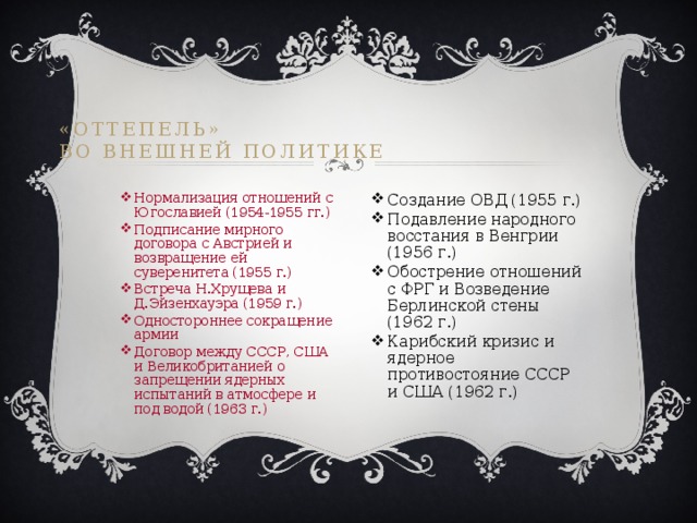 «Оттепель»  во внешней политике Нормализация отношений с Югославией (1954-1955 гг.) Подписание мирного договора с Австрией и возвращение ей суверенитета (1955 г.) Встреча Н.Хрущева и Д.Эйзенхауэра (1959 г.) Одностороннее сокращение армии Договор между СССР, США и Великобританией о запрещении ядерных испытаний в атмосфере и под водой (1963 г.) Создание ОВД (1955 г.) Подавление народного восстания в Венгрии (1956 г.) Обострение отношений с ФРГ и Возведение Берлинской стены (1962 г.) Карибский кризис и ядерное противостояние СССР и США (1962 г.) 