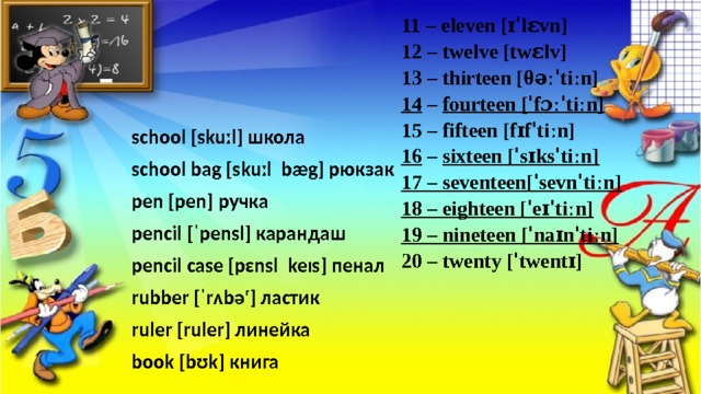 11 – eleven [ɪˈlɛvn] 12 – twelve [twɛlv] 13 – thirteen [θəːˈtiːn] 14 – fourteen [ˈfɔːˈtiːn] 15 – fifteen [fɪfˈtiːn] 16 – sixteen [ˈsɪksˈtiːn] 17 – seventeen[ˈsevnˈtiːn] 18 – eighteen [ˈeɪˈtiːn] 19 – nineteen [ˈnaɪnˈtiːn] 20 – twenty [ˈtwentɪ] school [skuːl] школа school bag [skuːl bæg] рюкзак pen [pen] ручка pencil [ˈpensl] карандаш pencil case [pɛnsl keɪs] пенал rubber [ˈrʌbəʳ] ластик ruler [ruler] линейка book [bʊk] книга 