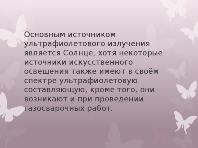 Основным источником ультрафиолетового излучения является Солнце, хотя некоторые источники искусственного освещения также имеют в своём спектре ультрафиолетовую составляющую, кроме того, они возникают и при проведении газосварочных работ. 