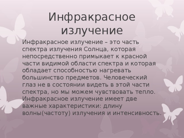 Инфракрасное излучение Инфракрасное  излучение – это часть спектра излучения Солнца, которая непосредственно примыкает к красной части видимой области спектра и которая обладает способностью нагревать большинство предметов. Человеческий глаз не в состоянии видеть в этой части спектра, но мы можем чувствовать тепло. Инфракрасное излучение имеет две важные характеристики: длину волны(частоту) излучения и интенсивность. 