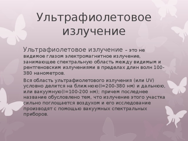 Ультрафиолетовое излучение Ультрафиолетовое излучение – это не видимое глазом электромагнитное излучение, занимающее спектральную область между видимым и рентгеновским излучениями в пределах длин волн 100-380 нанометров. Вся область ультрафиолетового излучения (или UV) условно делится на ближнюю(I=200-380 нм) и дальнюю, или вакуумную(I=100-200 нм); причем последнее название обусловлено тем, что излучение этого участка сильно поглощается воздухом и его исследование производят с помощью вакуумных спектральных приборов. 