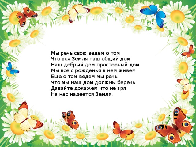 Мы речь свою ведем о том Что вся Земля наш общий дом Наш добрый дом просторный дом Мы все с рожденья в нем живем Еще о том ведем мы речь Что мы наш дом должны беречь Давайте докажем что не зря На нас надеется Земля. 