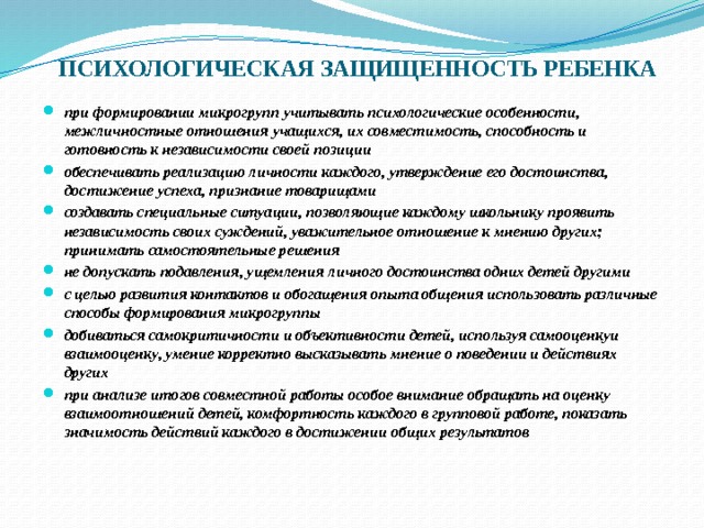 ПСИХОЛОГИЧЕСКАЯ ЗАЩИЩЕННОСТЬ РЕБЕНКА при формировании микрогрупп учитывать психологические особенности, межличностные отношения учащихся, их совместимость, способность и готовность к независимости своей позиции обеспечивать реализацию личности каждого, утверждение его достоинства, достижение успеха, признание товарищами создавать специальные ситуации, позволяющие каждому школьнику проявить независимость своих суждений, уважительное отношение к мнению других; принимать самостоятельные решения не допускать подавления, ущемления личного достоинства одних детей другими с целью развития контактов и обогащения опыта общения использовать различные способы формирования микрогруппы добиваться самокритичности и объективности детей, используя самооценкуи взаимооценку, умение корректно высказывать мнение о поведении и действиях других при анализе итогов совместной работы особое внимание обращать на оценку взаимоотношений детей, комфортность каждого в групповой работе, показать значимость действий каждого в достижении общих результатов 