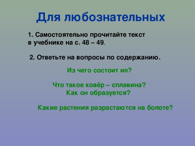 Для любознательных 1. Самостоятельно прочитайте текст в учебнике на с. 48 – 49 . 2. Ответьте на вопросы по содержанию. Из чего состоит ил? Что такое ковёр – сплавина? Как он образуется? Какие растения разрастаются на болоте? 