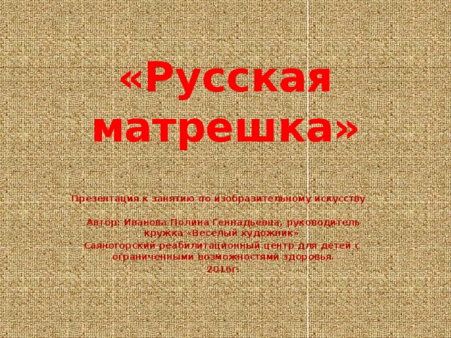 «Русская матрешка» Презентация к занятию по изобразительному искусству Автор: Иванова Полина Геннадьевна, руководитель кружка «Веселый художник» Саяногорский реабилитационный центр для детей с ограниченными возможностями здоровья. 2016г. 