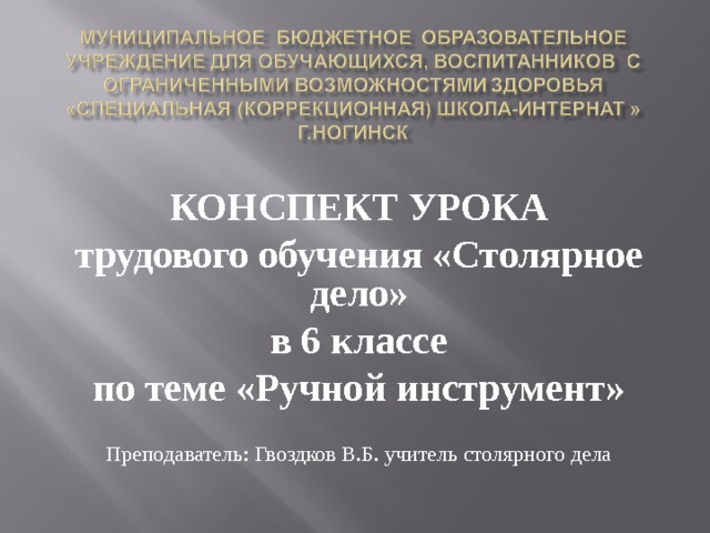 КОНСПЕКТ УРОКА трудового обучения «Столярное дело» в 6 классе по теме «Ручной инструмент» Преподаватель: Гвоздков В.Б. учитель столярного дела 