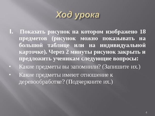 I . Показать рисунок на котором изображено 18 предметов (рисунок можно показывать на большой таблице или на индивидуальной карточке). Через 2 минуты рисунок закрыть и предложить ученикам следующие вопросы: Какие предметы вы запомнили? (Запишите их.) Какие предметы имеют отношение к деревообработке? (Подчеркните их.)  