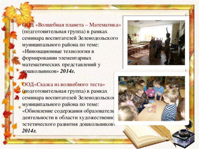 ООД «Волшебная планета – Математика» (подготовительная группа) в рамках семинара воспитателей Зеленодольского муниципального района по теме: «Инновационные технологии в формировании элементарных математических представлений у дошкольников» 2014г. ООД«Сказка из волшебного теста» (подготовительная группа) в рамках семинара воспитателей Зеленодольского муниципального района по теме: «Обновление содержания образовательной деятельности в области художественно-эстетического развития дошкольников» 2014г. 
