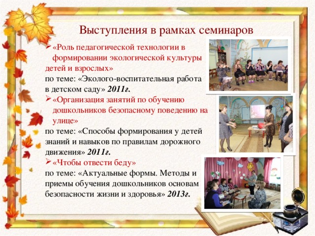Выступления в рамках семинаров «Роль педагогической технологии в формировании экологической культуры детей и взрослых» по теме: «Эколого-воспитательная работа в детском саду» 2011г. «Организация занятий по обучению дошкольников безопасному поведению на улице» по теме: «Способы формирования у детей знаний и навыков по правилам дорожного движения» 2011г. «Чтобы отвести беду» по теме: «Актуальные формы. Методы и приемы обучения дошкольников основам безопасности жизни и здоровья» 2013г. 