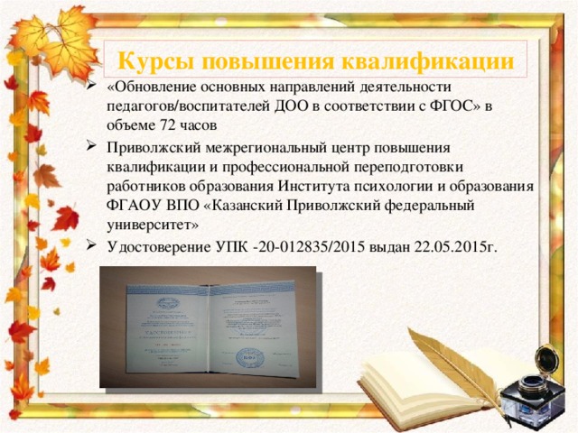 Курсы повышения квалификации «Обновление основных направлений деятельности педагогов/воспитателей ДОО в соответствии с ФГОС» в объеме 72 часов Приволжский межрегиональный центр повышения квалификации и профессиональной переподготовки работников образования Института психологии и образования ФГАОУ ВПО «Казанский Приволжский федеральный университет» Удостоверение УПК -20-012835/2015 выдан 22.05.2015г. 