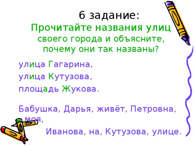 6 задание:    Прочитайте названия улиц своего города и объясните, почему они так названы? ул и ца Г агарина, ул и ца К утузова, площ а дь Ж укова. Бабушка, Дарья, живёт, Петровна, моя,  Иванова, на, Кутузова, улице.