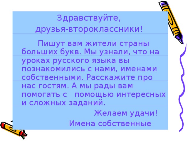 Здравствуйте, друзья-второклассники!  Пишут вам жители страны больших букв. Мы узнали, что на уроках русского языка вы познакомились с нами, именами собственными. Расскажите про нас гостям. А мы рады вам помогать с помощью интересных и сложных заданий.  Желаем удачи!  Имена собственные