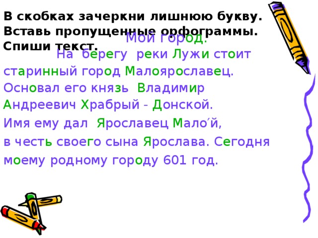В скобках зачеркни лишнюю букву. Вставь пропущенные орфограммы. Спиши текст. Мой гор од.  На б е р е гу р е ки Л уж и ст о ит ст а ри нн ый гор о д М ал о яр о слав е ц. Осн о вал его кня з ь В ладим и р А ндреевич Х рабрый - Д онской. Имя ему дал Я рославец М ало′й, в чест ь свое г о сына Я рослава. С е годня м о ему родному гор о ду 601 год.