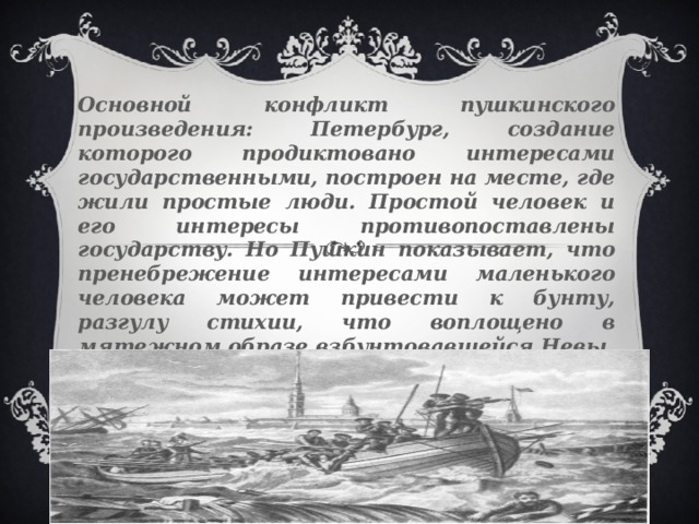 Основной конфликт пушкинского произведения: Петербург, создание которого продиктовано интересами государственными, построен на месте, где жили простые люди. Простой человек и его интересы противопоставлены государству. Но Пушкин показывает, что пренебрежение интересами маленького человека может привести к бунту, разгулу стихии, что воплощено в мятежном образе взбунтовавшейся Невы.  