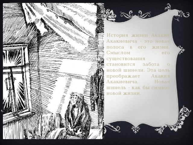 История жизни Акакия Акакиевича - это новая полоса в его жизни. Смыслом его существования становится забота о новой шинели. Эта цель преображает Акакия Акакиевича. Новая шинель - как бы символ новой жизни. 