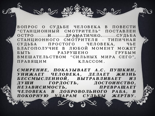 Вопрос о судьбе человека в повести “Станционный смотритель” поставлен остро и драматично. Судьба станционного смотрителя - типичная судьба простого человека, чье благополучие в любой момент может быть разрушено грубым вмешательством “сильных мира сего”, правящим классом.   Смирение, показывает А.С. Пушкин, унижает человека, делает жизнь бессмысленной, вытравливает из души гордость, достоинство, независимость, превращает человека в добровольного раба, в покорную ударам судьбы жертву.   