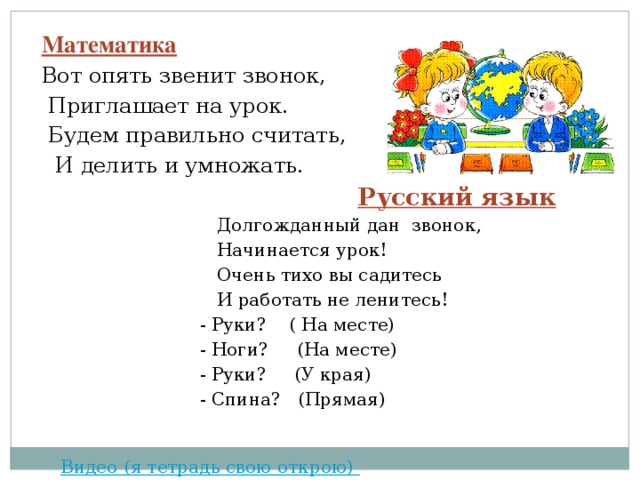 Математика Вот опять звенит звонок,  Приглашает на урок.  Будем правильно считать,  И делить и умножать.  Русский язык  Долгожданный дан звонок,  Начинается урок!  Очень тихо вы садитесь  И работать не ленитесь!  - Руки? ( На месте)  - Ноги? (На месте)  - Руки? (У края)  - Спина? (Прямая)  Видео (я тетрадь свою открою)