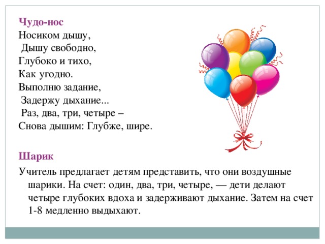 Чудо-нос Носиком дышу,  Дышу свободно, Глубоко и тихо, Как угодно. Выполню задание,  Задержу дыхание...  Раз, два, три, четыре – Снова дышим: Глубже, шире.  Шарик Учитель предлагает детям представить, что они воздушные шарики. На счет: один, два, три, четыре, — дети делают четыре глубоких вдоха и задерживают дыхание. Затем на счет 1-8 медленно выдыхают.