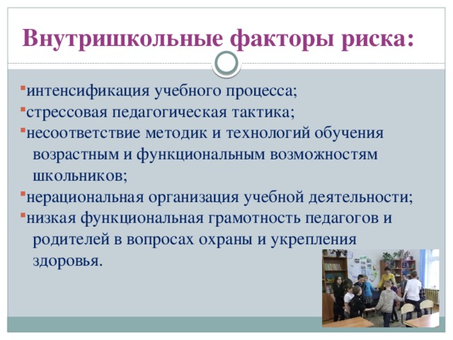 Внутришкольные факторы риска: интенсификация учебного процесса; стрессовая педагогическая тактика; несоответствие методик и технологий обучения  возрастным и функциональным возможностям  школьников; нерациональная организация учебной деятельности; низкая функциональная грамотность педагогов и  родителей в вопросах охраны и укрепления  здоровья.