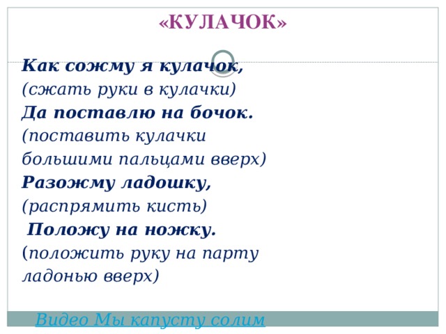 «КУЛАЧОК»   Как сожму я кулачок, (сжать руки в кулачки) Да поставлю на бочок. (поставить кулачки большими пальцами вверх) Разожму ладошку, (распрямить кисть)   Положу на ножку. ( положить руку на парту ладонью вверх)  Видео Мы капусту солим