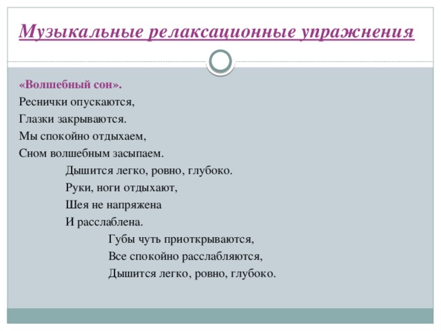Музыкальные релаксационные упражнения   «Волшебный сон». Реснички опускаются, Глазки закрываются. Мы спокойно отдыхаем, Сном волшебным засыпаем.  Дышится легко, ровно, глубоко.  Руки, ноги отдыхают,  Шея не напряжена  И расслаблена.  Губы чуть приоткрываются,  Все спокойно расслабляются,  Дышится легко, ровно, глубоко.