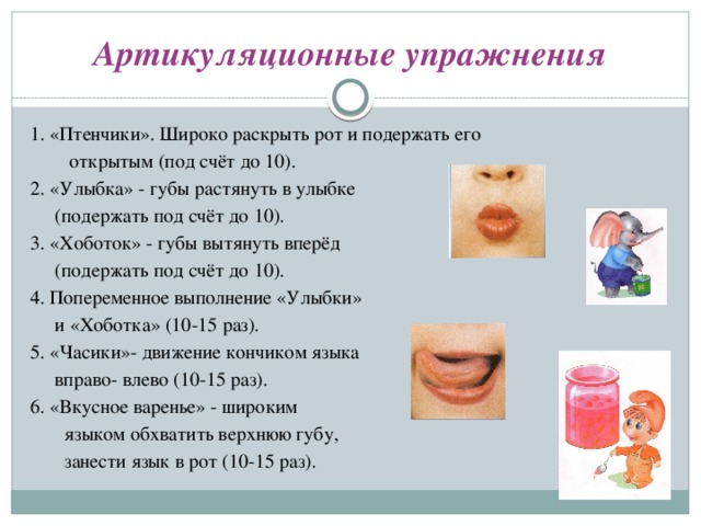 Артикуляционные упражнения 1. «Птенчики». Широко раскрыть рот и подержать его  открытым (под счёт до 10). 2. «Улыбка» - губы растянуть в улыбке  (подержать под счёт до 10). 3. «Хоботок» - губы вытянуть вперёд  (подержать под счёт до 10). 4. Попеременное выполнение «Улыбки»  и «Хоботка» (10-15 раз). 5. «Часики»- движение кончиком языка  вправо- влево (10-15 раз). 6. «Вкусное варенье» - широким  языком обхватить верхнюю губу,  занести язык в рот (10-15 раз).