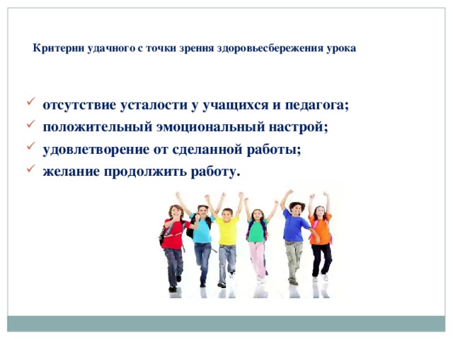 Критерии удачного с точки зрения здоровьесбережения урока   отсутствие усталости у учащихся и педагога; положительный эмоциональный настрой; удовлетворение от сделанной работы; желание продолжить работу.