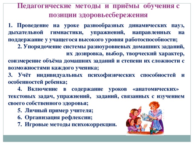 Педагогические методы и приёмы обучения с позиции здоровьесбережения 1. Проведение на уроке разнообразных динамических пауз, дыхательной гимнастики, упражнений, направленных на поддержание у учащегося высокого уровня работоспособности;  2. Упорядочение системы разноуровневых домашних заданий, их дозировка, выбор, творческий характер, соизмерение объёма домашних заданий и степени их сложности с возможностями каждого ученика; 3. Учёт индивидуальных психофизических способностей и особенностей ребенка;  4. Включение в содержание уроков «анатомических» текстовых задач, упражнений, заданий, связанных с изучением своего собственного здоровья;  5. Личный пример учителя;  6. Организация рефлексии;  7. Игровые методы психокоррекции.