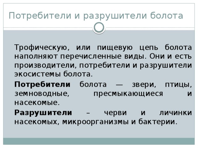Потребители и разрушители болота  Трофическую, или пищевую цепь болота наполняют перечисленные виды. Они и есть производители, потребители и разрушители экосистемы болота.  Потребители болота  — звери, птицы, земноводные, пресмыкающиеся и насекомые.  Разрушители – черви и личинки насекомых, микроорганизмы и бактерии. 