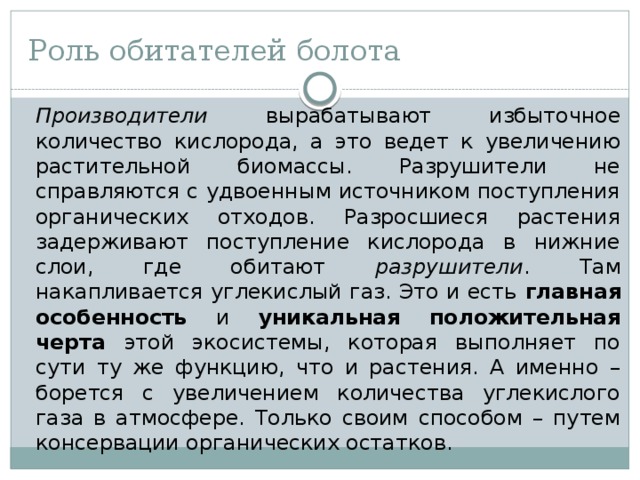 Роль обитателей болота  Производители вырабатывают избыточное количество кислорода, а это ведет к увеличению растительной биомассы. Разрушители не справляются с удвоенным источником поступления органических отходов. Разросшиеся растения задерживают поступление кислорода в нижние слои, где обитают разрушители . Там накапливается углекислый газ. Это и есть главная особенность и уникальная положительная черта этой экосистемы, которая выполняет по сути ту же функцию, что и растения. А именно – борется с увеличением количества углекислого газа в атмосфере. Только своим способом – путем консервации органических остатков. 