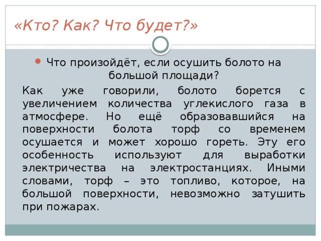 «Кто? Как? Что будет?» Что произойдёт, если осушить болото на большой площади?  Как уже говорили, болото борется с увеличением количества углекислого газа в атмосфере. Но ещё образовавшийся на поверхности болота торф со временем осушается и может хорошо гореть. Эту его особенность используют для выработки электричества на электростанциях. Иными словами, торф – это топливо, которое, на большой поверхности, невозможно затушить при пожарах. 