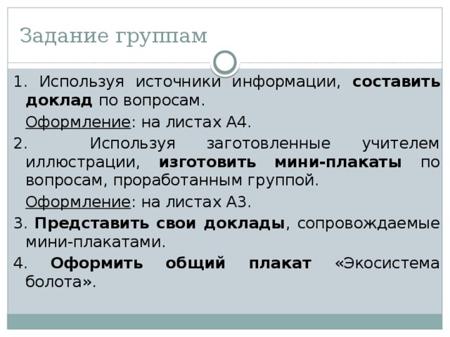 Задание группам 1. Используя источники информации, составить доклад по вопросам.  Оформление : на листах А4. 2. Используя заготовленные учителем иллюстрации, изготовить мини-плакаты по вопросам, проработанным группой.  Оформление : на листах А3. 3. Представить свои доклады , сопровождаемые мини-плакатами. 4. Оформить общий плакат «Экосистема болота». 