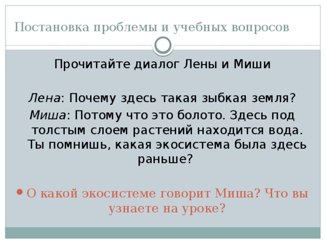 Постановка проблемы и учебных вопросов Прочитайте диалог Лены и Миши Лена : Почему здесь такая зыбкая земля? Миша : Потому что это болото. Здесь под толстым слоем растений находится вода. Ты помнишь, какая экосистема была здесь раньше? О какой экосистеме говорит Миша? Что вы узнаете на уроке? 