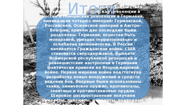 Итоги Результатами Первой мировой войны стали Февральская и Октябрьская революции в России и Ноябрьская революция в Германии, ликвидация четырёх империй: Германской, Российской, Османской империй и Австро-Венгрии, причём две последние были разделены. Германия, перестав быть монархией, урезана территориально и ослаблена экономически. В России начинается Гражданская война. США становятся сверхдержавой. Выплата Веймарской республикой репараций и реваншистские настроения в Германии фактически привели ко Второй мировой войне. Первая мировая война подстегнула разработку новых вооружений и средств ведения боя. Впервые были использованы танки, химическое оружие, противогазы, зенитные и противотанковые орудия. Широкое распространение получили самолёты, пулемёты, миномёты, подводные лодки, торпедные катера. Резко выросла огневая мощь войск. 