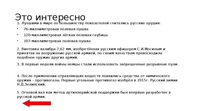 Это интересно 1. Лучшими в мире по большинству показателей считались русские орудия:  76-миллиметровая полевая пушка  120-миллиметровая лёгкая полевая гаубица  107-миллиметровая полевая пушка 2. Винтовка калибра 7,62 мм, изобретённая русским офицером С.И.Мосиным и принятая на вооружение русской армией, по своим качествам превосходила подобное оружие других армий. 3. В первые недели войны немцы стали использовать запрещенные разрывные пули. 4. После применения отравляющих веществ появились средства от химического оружия – противогазы. Первые угольные противогаз изобрёл в 1915г. Русский химик Н.Д.Зелинский. 5. Огневой вал как метод артиллерийской поддержки был впервые разработан в русской армии. 