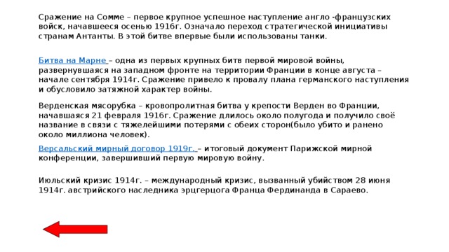 Сражение на Сомме – первое крупное успешное наступление англо -французских войск, начавшееся осенью 1916г. Означало переход стратегической инициативы странам Антанты. В этой битве впервые были использованы танки. Битва на Марне  – одна из первых крупных битв первой мировой войны, развернувшаяся на западном фронте на территории Франции в конце августа – начале сентября 1914г. Сражение привело к провалу плана германского наступления и обусловило затяжной характер войны. Верденская мясорубка – кровопролитная битва у крепости Верден во Франции, начавшаяся 21 февраля 1916г. Сражение длилось около полугода и получило своё название в связи с тяжелейшими потерями с обеих сторон(было убито и ранено около миллиона человек). Версальский мирный договор 1919г.  – итоговый документ Парижской мирной конференции, завершивший первую мировую войну. Июльский кризис 1914г. – международный кризис, вызванный убийством 28 июня 1914г. австрийского наследника эрцгерцога Франца Фердинанда в Сараево. 
