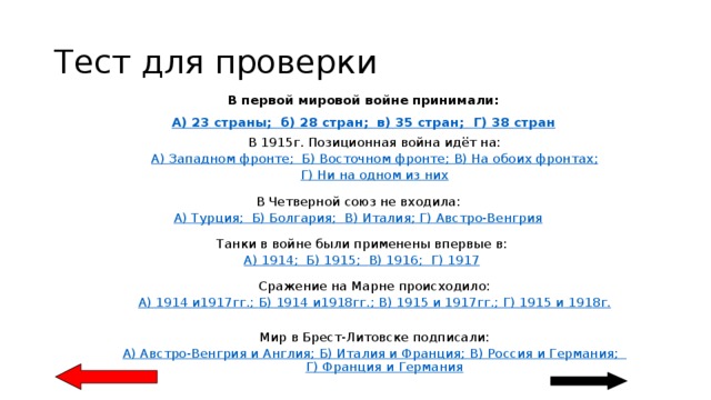 Тест для проверки В первой мировой войне принимали: А) 23 страны;  б) 28 стран;  в) 35 стран; Г) 38 стран В 1915г. Позиционная война идёт на: А) Западном фронте;  Б) Восточном фронте; В) На обоих фронтах ; Г) Ни на одном из них В Четверной союз не входила: А) Турция;  Б) Болгария; В) Италия;  Г) Австро-Венгрия Танки в войне были применены впервые в: А) 1914;  Б) 1915; В) 1916; Г) 1917 Сражение на Марне происходило: А) 1914 и1917гг.; Б) 1914 и1918гг.; В) 1915 и 1917гг.; Г) 1915 и  1918г. Мир в Брест-Литовске подписали: А) Австро-Венгрия и Англия; Б) Италия и Франция; В) Россия и Германия; Г) Франция и Германия 