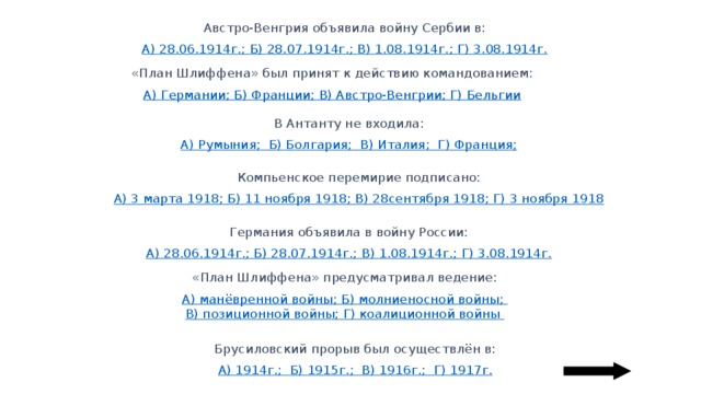 Австро-Венгрия объявила войну Сербии в: А) 28.06.1914г.; Б) 28.07.1914г.; В) 1.08.1914г.; Г) 3.08.1914г. «План Шлиффена» был принят к действию командованием: А) Германии; Б) Франции; В) Австро-Венгрии; Г) Бельгии В Антанту не входила: А) Румыния; Б) Болгария; В) Италия;  Г) Франция; Компьенское перемирие подписано: А) 3 марта 1918; Б) 11 ноября 1918; В) 28сентября 1918; Г) 3 ноября 1918 Германия объявила в войну России: А) 28.06.1914г.; Б) 28.07.1914г.; В) 1.08.1914г.; Г) 3.08.1914г. «План Шлиффена» предусматривал ведение: А) манёвренной войны; Б) молниеносной войны; В) позиционной войны; Г) коалиционной войны Брусиловский прорыв был осуществлён в: А) 1914г.;  Б) 1915г.; В) 1916г.; Г) 1917г. 