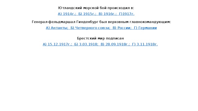 Ютландский морской бой происходил в: А) 1914г.;  Б) 1915г.; В) 1916г.; Г)1917г. Генерал-фельдмаршал Гинденбург был верховным главнокомандующим: А) Антанты;  Б) Четверного союза;  В) России; Г) Германии Брестский мир подписан А) 15.12.1917г.;  Б) 3.03.1918;  В) 28.09.1918г.;  Г) 3.11.1918г. 