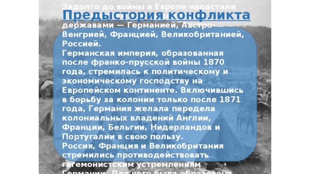 Предыстория конфликта Задолго до войны в Европе нарастали противоречия между великими державами — Германией, Австро-Венгрией, Францией, Великобританией, Россией. Германская империя, образованная после франко-прусской войны 1870 года, стремилась к политическому и экономическому господству на Европейском континенте. Включившись в борьбу за колонии только после 1871 года, Германия желала передела колониальных владений Англии, Франции, Бельгии, Нидерландов и Португалии в свою пользу. Россия, Франция и Великобритания стремились противодействовать гегемонистским устремлениям Германии. Для чего была образована Антанта. 