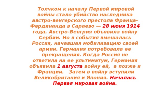  Толчком к началу Первой мировой войны стало убийство наследника австро-венгерского престола Франца-Фер­динанда в Сараево — 28 июня 1914 года. Австро-Венгрия объявила войну Сербии. Но в события вмешалась Россия, начавшая мобилизацию своей армии. Германия потребовала ее прекращения. Когда Россия не ответила на ее ультиматум, Германия объявила 1 августа войну ей, а позже и Франции. Затем в войну вступили Великобритания и Япония. Началась Первая мировая война. 