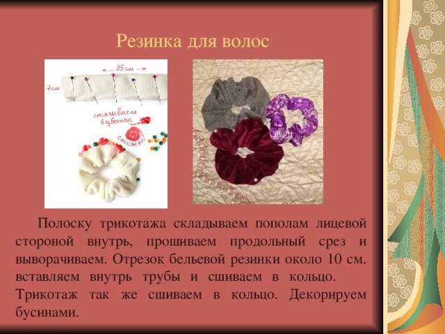 Резинка для волос  Полоску трикотажа складываем пополам лицевой стороной внутрь, прошиваем продольный срез и выворачиваем. Отрезок бельевой резинки около 10 см. вставляем внутрь трубы и сшиваем в кольцо. Трикотаж так же сшиваем в кольцо. Декорируем бусинами. 