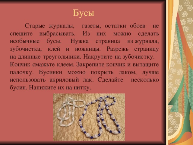 Бусы  Старые журналы, газеты, остатки обоев не спешите выбрасывать. Из них можно сделать необычные бусы.   Нужна страница из журнала, зубочистка, клей и ножницы. Разрежь страницу на длинные треугольники. Накрутите на зубочистку. Кончик смажьте клеем. Закрепите кончик и вытащите палочку. Бусинки можно покрыть лаком, лучше использовать акриловый лак. Сделайте несколько бусин. Нанижите их на нитку. 