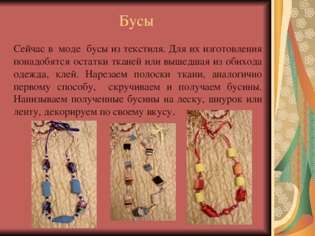 Бусы Сейчас в моде бусы из текстиля. Для их изготовления понадобятся остатки тканей или вышедшая из обихода одежда, клей. Нарезаем полоски ткани, аналогично первому способу, скручиваем и получаем бусины. Нанизываем полученные бусины на леску, шнурок или ленту, декорируем по своему вкусу. 
