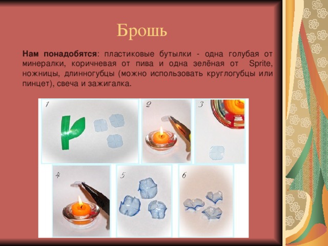 Брошь Нам понадобятся : пластиковые бутылки - одна голубая от минералки, коричневая от пива и одна зелёная от Sprite, ножницы, длинногубцы (можно использовать круглогубцы или пинцет), свеча и зажигалка. 
