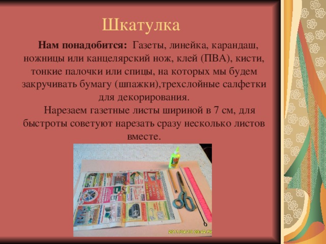 Шкатулка Нам понадобится: Газеты, линейка, карандаш, ножницы или канцелярский нож, клей (ПВА), кисти, тонкие палочки или спицы, на которых мы будем закручивать бумагу (шпажки),трехслойные салфетки для декорирования.  Нарезаем газетные листы шириной в 7 см, для быстроты советуют нарезать сразу несколько листов вместе. 