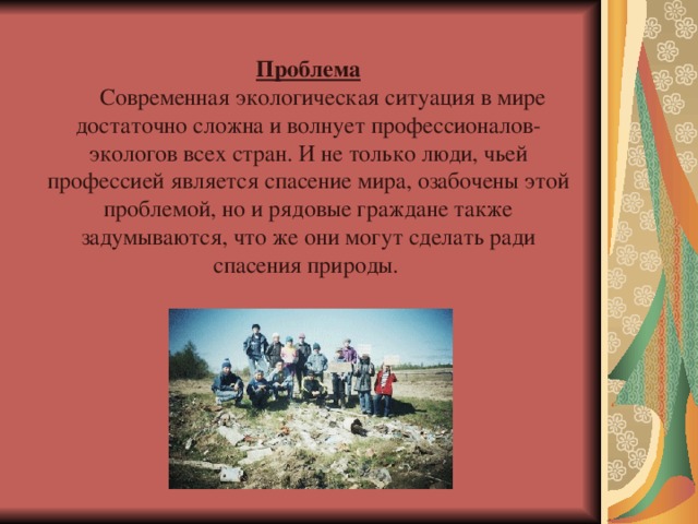 Проблема  Современная экологическая ситуация в мире достаточно сложна и волнует профессионалов-экологов всех стран. И не только люди, чьей профессией является спасение мира, озабочены этой проблемой, но и рядовые граждане также задумываются, что же они могут сделать ради спасения природы. 
